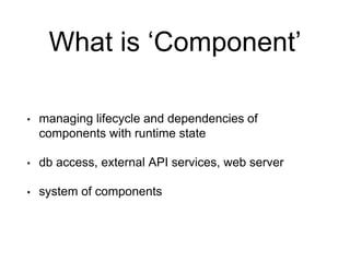 What is ‘Component’
• managing lifecycle and dependencies of
components with runtime state
• db access, external API services, web server
• system of components
 