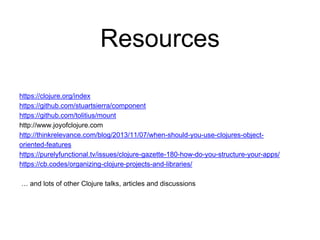 Resources
https://clojure.org/index
https://github.com/stuartsierra/component
https://github.com/tolitius/mount
http://www.joyofclojure.com
http://thinkrelevance.com/blog/2013/11/07/when-should-you-use-clojures-object-
oriented-features
https://purelyfunctional.tv/issues/clojure-gazette-180-how-do-you-structure-your-apps/
https://cb.codes/organizing-clojure-projects-and-libraries/
… and lots of other Clojure talks, articles and discussions
 