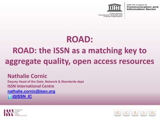 11
ROAD:
the ISSN as a matching key to aggregate
quality, open access resources
Nathalie Cornic
Deputy Head of the Data,
Network & Standards dept
ISSN International Centre
nathalie.cornic@issn.org
@ISSN_IC
UCL Centre for Publishing, London
Seminar Discovery and Discoverability
20th January, 2016
 