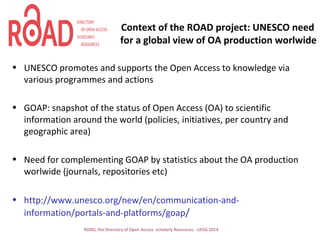 Context of the ROAD project: UNESCO need
for a global view of OA production worlwide
• UNESCO promotes and supports the Open Access to knowledge via
various programmes and actions
• GOAP: snapshot of the status of Open Access (OA) to scientific
information around the world (policies, initiatives, per country and
geographic area)
• Need for complementing GOAP by statistics about the OA production
worlwide (journals, repositories etc)
• http://www.unesco.org/new/en/communication-and-
information/portals-and-platforms/goap/
ROAD, the Directory of Open Access scholarly Resources - UKSG 2014
 