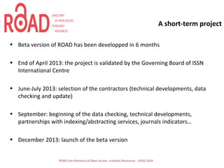 A short-term project
• Beta version of ROAD has been developped in 6 months
• End of April 2013: the project is validated by the Governing Board of ISSN
International Centre
• June-July 2013: selection of the contractors (technical developments, data
checking and update)
• September: beginning of the data checking, technical developments,
partnerships with indexing/abstracting services, journals indicators…
• December 2013: launch of the beta version
ROAD, the Directory of Open Access scholarly Resources - UKSG 2014
 