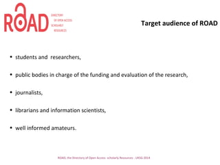 Target audience of ROAD
• students and researchers,
• public bodies in charge of the funding and evaluation of the research,
• journalists,
• librarians and information scientists,
• well informed amateurs.
ROAD, the Directory of Open Access scholarly Resources - UKSG 2014
 
