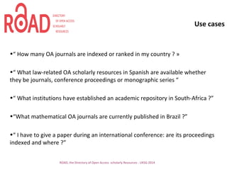 Use cases
•“ How many OA journals are indexed or ranked in my country ? »
•“ What law-related OA scholarly resources in Spanish are available whether
they be journals, conference proceedings or monographic series “
•“ What institutions have established an academic repository in South-Africa ?”
•“What mathematical OA journals are currently published in Brazil ?”
•“ I have to give a paper during an international conference: are its proceedings
indexed and where ?”
ROAD, the Directory of Open Access scholarly Resources - UKSG 2014
 