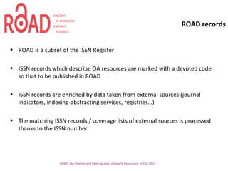 ROAD records
• ROAD is a subset of the ISSN Register
• ISSN records which describe OA resources are marked with a devoted code
so that to be published in ROAD
• ISSN records are enriched by data taken from external sources (journal
indicators, indexing-abstracting services, registries…)
• The matching ISSN records / coverage lists of external sources is processed
thanks to the ISSN number
ROAD, the Directory of Open Access scholarly Resources - UKSG 2014
 