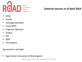External sources as of April 2014
• DOAJ
• Econlit
• Catalogo (Latindex)
• Psych’INFO
• Linguistic Abstracts
• Scopus
• SJR
• SNIP
• The Keepers
Agreement in principle
• Eigen factor (University of Washington)
ROAD, the Directory of Open Access scholarly Resources - UKSG 2014
 