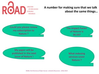 A number for making sure that we talk
about the same things…
ROAD, the Directory of Open Access scholarly Resources - UKSG 2014
Could you please renew
my subscription to
Nature ?
My paper will be
published in the next
issue of Nature !
The Impact Factor
of Nature is
38.597
What indexing
services cover
Nature ?
 