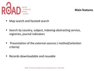 Main features
ROAD, the Directory of Open Access scholarly Resources - UKSG 2014
• Map search and faceted search
• Search by country, subject, indexing-abstracting service,
registries, journal indicators
• Presentation of the external sources ( method/selection
criteria)
• Records downloadable and reusable
 