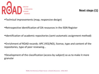 Next steps (1)
•Technical improvements (map, responsive design)
•Retrospective identification of OA resources in the ISSN Register
•Identification of academic repositories (semi-automatic assignment method)
•Enrichment of ROAD records: APC (YES/NO), license, type and content of the
repositories, type of peer reviewing…
•Development of the classification (access by subject) so as to make it more
granular
ROAD, the Directory of Open Access scholarly Resources - UKSG 2014
 
