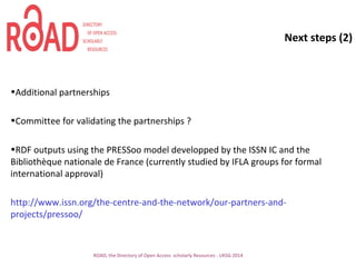Next steps (2)
•Additional partnerships
•Committee for validating the partnerships ?
•RDF outputs using the PRESSoo model developped by the ISSN IC and the
Bibliothèque nationale de France (currently studied by IFLA groups for formal
international approval)
http://www.issn.org/the-centre-and-the-network/our-partners-and-
projects/pressoo/
ROAD, the Directory of Open Access scholarly Resources - UKSG 2014
 