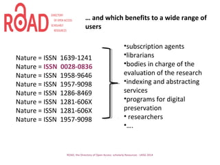ROAD, the Directory of Open Access scholarly Resources - UKSG 2014
Nature = ISSN 1639-1241
Nature = ISSN 0028-0836
Nature = ISSN 1958-9646
Nature = ISSN 1957-9098
Nature = ISSN 1286-8469
Nature = ISSN 1281-606X
Nature = ISSN 1281-606X
Nature = ISSN 1957-9098
•subscription agents
•librarians
•bodies in charge of the
evaluation of the research
•indexing and abstracting
services
•programs for digital
preservation
• researchers
•….
… and which benefits to a wide range of
users
 