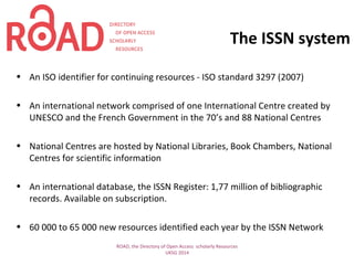 The ISSN system
• An ISO identifier for continuing resources - ISO standard 3297 (2007)
• An international network comprised of one International Centre created by
UNESCO and the French Government in the 70’s and 88 National Centres
• National Centres are hosted by National Libraries, Book Chambers, National
Centres for scientific information
• An international database, the ISSN Register: 1,77 million of bibliographic
records. Available on subscription.
• 60 000 to 65 000 new resources identified each year by the ISSN Network
ROAD, the Directory of Open Access scholarly Resources
UKSG 2014
 