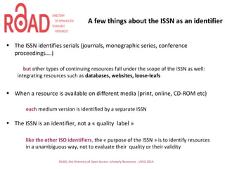 A few things about the ISSN as an identifier
• The ISSN identifies serials (journals, monographic series, conference
proceedings….)
but other types of continuing resources fall under the scope of the ISSN as well:
integrating resources such as databases, websites, loose-leafs
• When a resource is available on different media (print, online, CD-ROM etc)
each medium version is identified by a separate ISSN
• The ISSN is an identifier, not a « quality label »
like the other ISO identifiers, the « purpose of the ISSN » is to identify resources
in a unambiguous way, not to evaluate their quality or their validity
ROAD, the Directory of Open Access scholarly Resources - UKSG 2014
 