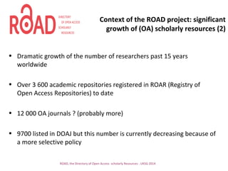 Context of the ROAD project: significant
growth of (OA) scholarly resources (2)
• Dramatic growth of the number of researchers past 15 years
worldwide
• Over 3 600 academic repositories registered in ROAR (Registry of
Open Access Repositories) to date
• 12 000 OA journals ? (probably more)
• 9700 listed in DOAJ but this number is currently decreasing because of
a more selective policy
ROAD, the Directory of Open Access scholarly Resources - UKSG 2014
 