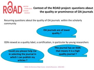 Context of the ROAD project: questions about
the quality or prominence of OA journals
Recurring questions about the quality of OA journals within the scholarly
community
ISSN viewed as a quality label, a certification, in particular by young researchers
ROAD, the Directory of Open Access scholarly Resources - UKSG 2014
OA journals are of lower
quality ?
Could you please help me
in selecting the journal in
which I can publish my
articles ?
This journal has an ISSN:
that means it is a high
quality journal ?
 