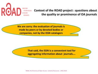 Context of the ROAD project : questions about
the quality or prominence of OA journals
ROAD, the Directory of Open Access scholarly Resources - UKSG 2014
We are sorry: the evaluation of journals is
made by peers or by devoted bodies or
companies, not by the ISSN catalogers
That said, the ISSN is a convenient tool for
aggregating information about journals….
 