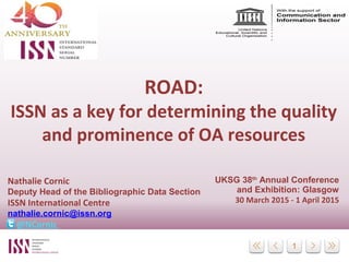 1
ROAD:
ISSN as a key for determining the quality
and prominence of OA resources
Nathalie Cornic
Deputy Head of the Bibliographic Data Section
ISSN International Centre
nathalie.cornic@issn.org
@NCornic
UKSG 38th
Annual Conference
and Exhibition: Glasgow
30 March 2015 - 1 April 2015
 