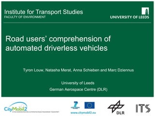 Institute for Transport Studies
FACULTY OF ENVIRONMENT
Road users’ comprehension of
automated driverless vehicles
Tyron Louw, Natasha Merat, Anna Schieben and Marc Dziennus
University of Leeds
German Aerospace Centre (DLR)
 