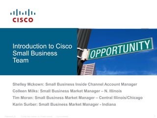 © 2006 Cisco Systems, Inc. All rights reserved. Cisco ConfidentialPresentation_ID 1
Introduction to Cisco
Small Business
Team
Shelley Mckown: Small Business Inside Channel Account Manager
Colleen Milks: Small Business Market Manager – N. Illinois
Tim Moran: Small Business Market Manager – Central Illinois/Chicago
Karin Surber: Small Business Market Manager - Indiana
 
