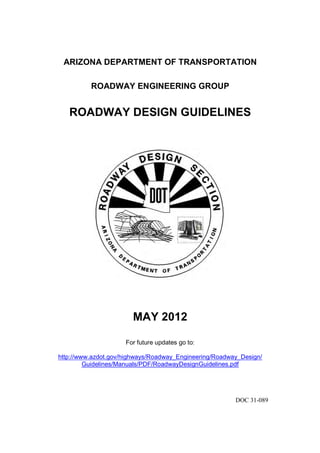 ARIZONA DEPARTMENT OF TRANSPORTATION
ROADWAY ENGINEERING GROUP
ROADWAY DESIGN GUIDELINES
MAY 2012
For future updates go to:
http://www.azdot.gov/highways/Roadway_Engineering/Roadway_Design/
Guidelines/Manuals/PDF/RoadwayDesignGuidelines.pdf
DOC 31-089
 