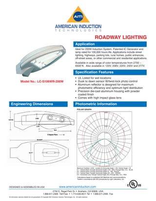 ROADWAY LIGHTING
                                                                                                           Application
                                                                                                           Ideal for 200W Induction System. Patented IC Generator and
                                                                                                           lamp rated for 100,000 hours life. Applications include street
                                                                                                           lighting, highways, parking lots, rural homes, public entrances,
                                                                                                           off-street areas, or other commercial and residential applications.
                                                                                                           Available in wide range of color temperatures from 2700 –
                                                                                                           6500°K. Also available in 120V, 208V, 220V, 240V and 277V.

                                                                                                           Specification Features
                                                                                                           • UL Listed for wet locations
                  Model No.: LC-S106WR-200W                                                                • Dusk to dawn sensor W/twist-lock photo control
                                                                                                           • Aluminum reflector is designed for maximum
                                                                                                             photometric efficiency and optimum light distribution
                                                                                                           • Precision die-cast aluminum housing with powder
                                                                                                             coated finish
                                                                                                           • Comes with high impact glass lens
                                                                                                            IES ROAD REPORT
   Engineering Dimensions                                                                                  Photometric Information
                                                                                                            PHOTOMETRIC FILENAME : LLI060709A1.IES

                                                                                                             POLAR GRAPH
                                                                                                                                                      4444



                                                                                                                                                      3333



                                                                                                                                                      2222


                                                                                                                                                                                  4
                                                                                                                                                      1111




                                                                                                                                                                       3




                                                                                                                                                                      2




                                                                                                                                     1


                                                                                                             Maximum Candela = 4444 Located At Horizontal Angle = 105, Vertical Angle = 35
                                                                                                             # 1 - Vertical Plane Through Horizontal Angles (105 - 285) (Through Max. Cd.) : BLUE
                                                                                                             # 2 - Vertical Plane Through Horizontal Angles (0 - 180) : BLACK
                                                                                                             # 3 - Vertical Plane Through Horizontal Angles (45 - 225) : GREEN
                                                                                                             # 4 - Horizontal Cone Through Vertical Angle (35) (Through Max. Cd.) : RED




DESIGNED & ASSEMBLED IN USA                                                     www.americaninduction.com
                                                               2750 E. Regal Park Dr. • Anaheim, CA 92806, USA
                                                      1.866-611.2484 Toll Free • 1.714.630.8511 Tel • 1.866.611.2485 Fax
All information deemed reliable but not guaranteed. © Copyright 2007 American induction Technologies, Inc. All rights reserved.
 