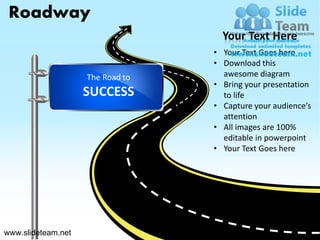Roadway
                                    Your Text Here
                                  • Your Text Goes here
                                  • Download this
                    The Road to     awesome diagram
                                  • Bring your presentation
                    SUCCESS         to life
                                  • Capture your audience’s
                                    attention
                                  • All images are 100%
                                    editable in powerpoint
                                  • Your Text Goes here




www.slideteam.net                                   Your Logo
 