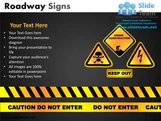 Roadway Signs

    Your Text Here
• Your Text Goes here
                                      UNDER
• Download this awesome            CONSTRUCTION
  diagram
• Bring your presentation to
  life
• Capture your audience’s
  attention
• All images are 100%
  editable in powerpoint          KEEP OUT
• Your Text Goes here




  CAUTION DO NOT ENTER         DO NOT ENTER       CAUT
www.slideteam.net
 
