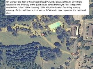 On Monday the 28th of November DPW/DPS will be closing off Parks Drive from
Novosel to the driveway of the guest house across from Flynn Pool to repair the
washed out culvert in the roadway. DPW will place barriers first thing Monday
morning. Project will take several weeks. DPW would have to provide the exact end
date.
 