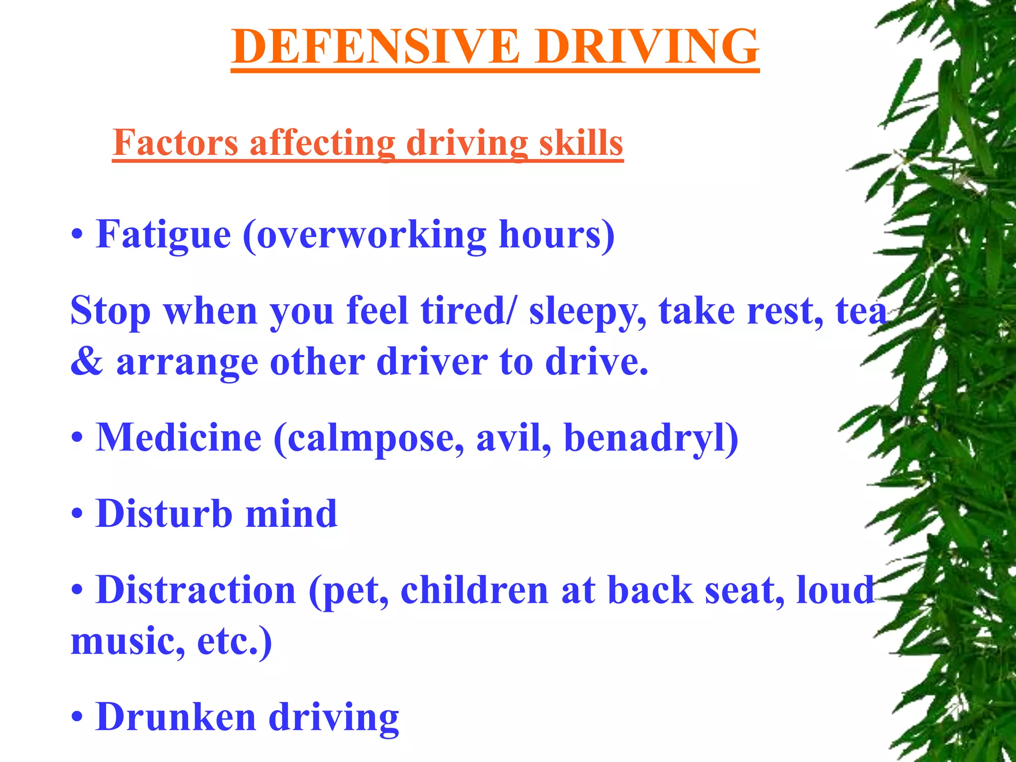 Factors affecting driving skills
• Fatigue (overworking hours)
Stop when you feel tired/ sleepy, take rest, tea
& arrange other driver to drive.
• Medicine (calmpose, avil, benadryl)
• Disturb mind
• Distraction (pet, children at back seat, loud
music, etc.)
• Drunken driving
DEFENSIVE DRIVING
 