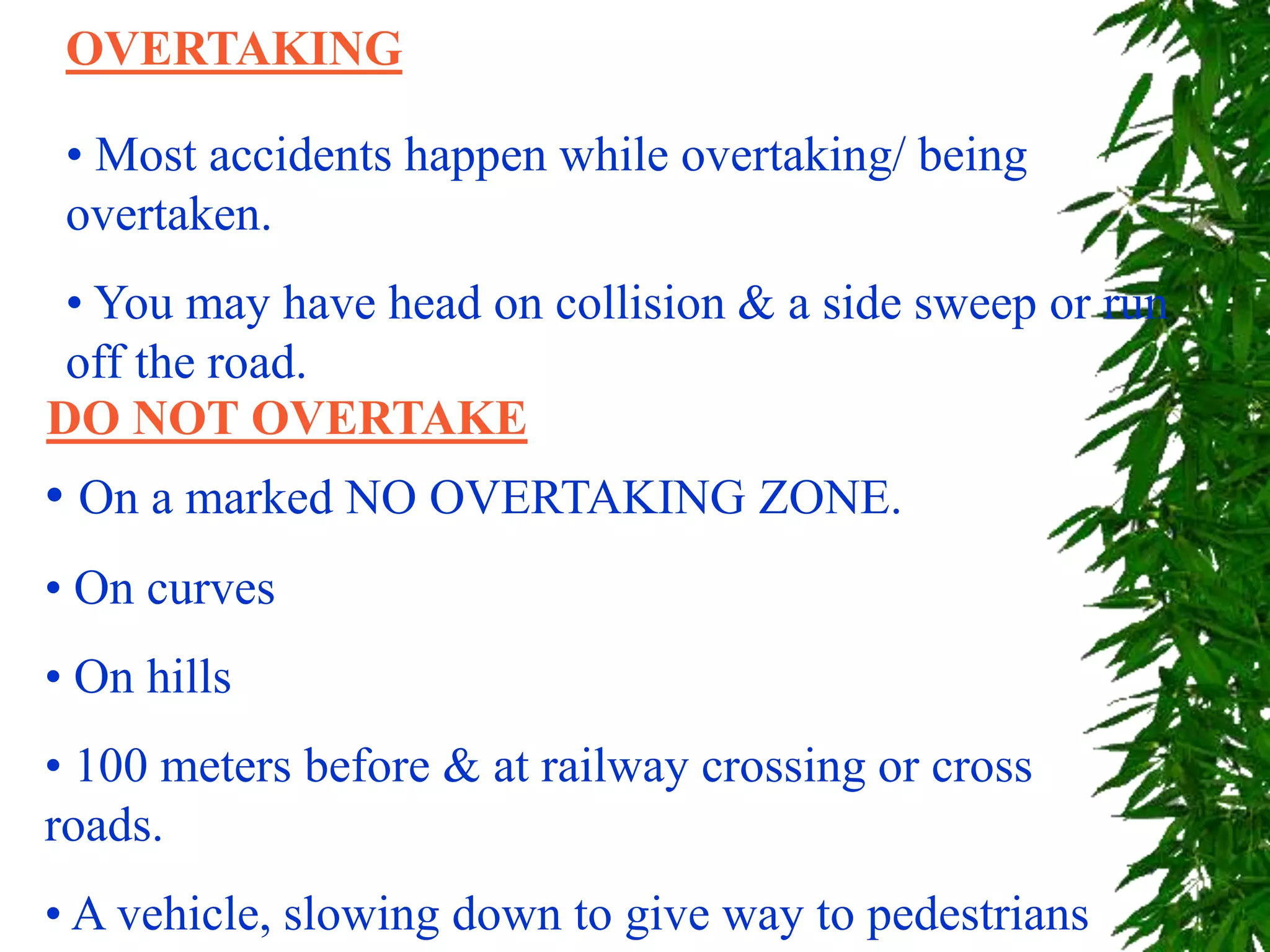 OVERTAKING
• Most accidents happen while overtaking/ being
overtaken.
• You may have head on collision & a side sweep or run
off the road.
• On a marked NO OVERTAKING ZONE.
• On curves
• On hills
• 100 meters before & at railway crossing or cross
roads.
• A vehicle, slowing down to give way to pedestrians
DO NOT OVERTAKE
 
