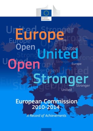 United
United
UnitedEurope
Europe
EuropeUnited
United
United
United
Stronger
Stronger
Stronger
Stronger
Strong
Open
Open
Open
Open OpenEurope
Europe OpenStronger
Stronger
StrongStrongerUnited
Europe
Open
Stronger
European Commission
A Record of Achievements
2010-2014
 