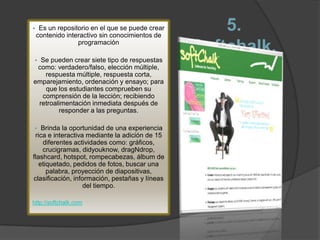     Es un repositorio en el que se puede crear
    contenido interactivo sin conocimientos de
                                                      5.
                  programación
                                                  Softchalk.
 Se pueden crear siete tipo de respuestas
 como: verdadero/falso, elección múltiple,
   respuesta múltiple, respuesta corta,
emparejamiento, ordenación y ensayo; para
   que los estudiantes comprueben su
  comprensión de la lección; recibiendo
 retroalimentación inmediata después de
        responder a las preguntas.

   Brinda la oportunidad de una experiencia
 rica e interactiva mediante la adición de 15
    diferentes actividades como: gráficos,
    crucigramas, didyouknow, dragNdrop,
flashcard, hotspot, rompecabezas, álbum de
   etiquetado, pedidos de fotos, buscar una
      palabra, proyección de diapositivas,
clasificación, información, pestañas y líneas
                   del tiempo.

http://softchalk.com
 