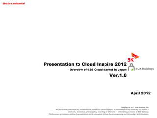 Strictly Confidential




                        Presentation to Cloud Inspire 2012
                                                     Overview of B2B Cloud Market in Japan                                                 ROA Holdings

                                                                                                         Ver.1.0



                                                                                                                                    April 2012


                                                                                                                         Copyright © 2012 ROA Holdings Inc.
                                   No part of this publication may be reproduced, stored in a retrieval system, or transmitted in any form or by any means —
                                                    electronic, mechanical, photocopying, recording, or otherwise — without the permission of ROA Holdings.
                          This document provides an outline of a presentation and is incomplete without the accompanying oral commentary and discussion.
 