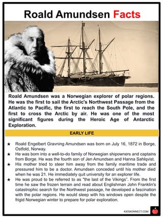 KIDSKONNECT.COM
EARLY LIFE
★ Roald Engelbert Gravning Amundsen was born on July 16, 1872 in Borge,
Ostfold, Norway.
★ He was born into a well-to-do family of Norwegian shipowners and captains
from Borge. He was the fourth son of Jen Amundsen and Hanna Sahlqvist.
★ His mother tried to steer him away from the family maritime trade and
pressured him to be a doctor. Amundsen conceded until his mother died
when he was 21. He immediately quit university for an explorer life.
★ He was proud to be referred to as "the last of the Vikings”. From the first
time he saw the frozen terrain and read about Englishman John Franklin's
catastrophic search for the Northwest passage, he developed a fascination
with the polar regions. He would sleep with his windows open despite the
frigid Norwegian winter to prepare for polar exploration.
Roald Amundsen Facts
Roald Amundsen was a Norwegian explorer of polar regions.
He was the first to sail the Arctic's Northwest Passage from the
Atlantic to Pacific, the first to reach the South Pole, and the
first to cross the Arctic by air. He was one of the most
significant figures during the Heroic Age of Antarctic
Exploration.
 