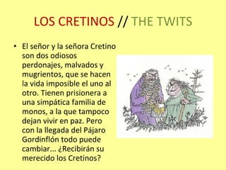 LOS CRETINOS  //  THE TWITS El señor y la señora Cretino son dos odiosos perdonajes, malvados y mugrientos, que se hacen la vida imposible el uno al otro. Tienen prisionera a una simpática familia de monos, a la que tampoco dejan vivir en paz. Pero con la llegada del Pájaro Gordinflón todo puede cambiar... ¿Recibirán su merecido los Cretinos? 