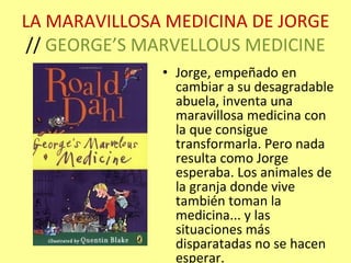 LA MARAVILLOSA MEDICINA DE JORGE  //  GEORGE’S MARVELLOUS MEDICINE Jorge, empeñado en cambiar a su desagradable abuela, inventa una maravillosa medicina con la que consigue transformarla. Pero nada resulta como Jorge esperaba. Los animales de la granja donde vive también toman la medicina... y las situaciones más disparatadas no se hacen esperar. 