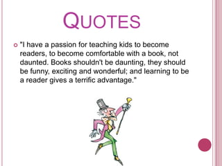 Quotes"I have a passion for teaching kids to become readers, to become comfortable with a book, not daunted. Books shouldn't be daunting, they should be funny, exciting and wonderful; and learning to be a reader gives a terrific advantage." 