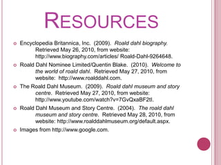 ResourcesEncyclopedia Britannica, Inc.  (2009).  Roalddahl biography.  	Retrieved May 26, 2010, from website: 	http://www.biography.com/articles/ Roald-Dahl-9264648.Roald Dahl Nominee Limited/Quentin Blake.  (2010).  Welcome to 	the world of roalddahl.  Retrieved May 27, 2010, from 	website:  http://www.roalddahl.com.The Roald Dahl Museum.  (2009).  Roalddahl museum and story 	centre.  Retrieved May 27, 2010, from website: 	http://www.youtube.com/watch?v=7GvQxaBF2tI.Roald Dahl Museum and Story Centre.  (2004).  The roalddahl 	museum and story centre.  Retrieved May 28, 2010, from 	website: http://www.roalddahlmuseum.org/default.aspx.Images from http://www.google.com.