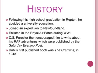 HistoryFollowing his high school graduation in Repton, he avoided a university education.Joined an expedition to Newfoundland.Enlisted in the Royal Air Force during WWII.C.S. Forester then encouraged him to write about his RAF adventures which were published by the Saturday Evening Post.Dahl’s first published book was The Gremlins, in 1943.