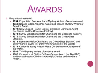 AwardsMany awards received:1954: Edgar Allen Poe award and Mystery Writers of America award.1959: Second Edgar Allan Poe Award and second Mystery Writers of America Award.1972: New England Round Table of Children's Librarians Award (for Charlie and the Chocolate Factory).1973: Surrey School award (for Charlie and the Chocolate Factory).1975: Surrey School award (for Charlie and the Great Glass Elevator).1978: Nene award (for Charlie and the Great Glass Elevator) and Surrey School award (for Danny the Champion of the World).1979: California Young Reader Medal (for Danny the Champion of the World).1980: Third Mystery Writers of America award.1982: Federation of Children's Book Groups Award (for The BFG) and Massachusetts Children's Award (for James and the Giant Peach).