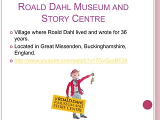 Roald Dahl Museum and Story CentreVillage where Roald Dahl lived and wrote for 36 years.Located in Great Missenden, Buckinghamshire, England.http://www.youtube.com/watch?v=7GvQxaBF2tI