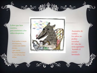 Lobos que leen
cuentos,
para mantener a los
niños despiertos.
Asustados de
verdad ,
los niños no
podían
escuchar.
El lobo les
tenia agarrados
leyendo el
cuento
inventado.
Los malos a veces
son buenos,
como este lobito
tierno,
que narra
historias bonitas
a los niños y las
niñas.
 