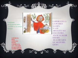 Cenicienta
por la puerta entró,
y el lobo se la zampó.
Hasnna
CAPERUZA
ROJA,
CESTA EN
MANO,
CAPERUCITA
AUN NO SABE
LO QUE TIENE
ENTRE MANOS.
CAPERUCITA A
LA PUERTA
LLAMÓ,
Y A SU
ABUELITA NO
ENCONTRÓ.
EN SU LUAGAR
ESTABA
EL LOBO QUE
LE ASUSTABA.
GEMA
 