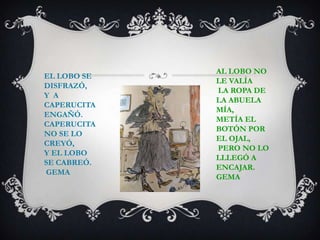 EL LOBO SE
DISFRAZÓ,
Y A
CAPERUCITA
ENGAÑÓ.
CAPERUCITA
NO SE LO
CREYÓ,
Y EL LOBO
SE CABREÓ.
GEMA
AL LOBO NO
LE VALÍA
LA ROPA DE
LA ABUELA
MÍA,
METÍA EL
BOTÓN POR
EL OJAL,
PERO NO LO
LLLEGÓ A
ENCAJAR.
GEMA
 