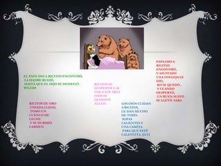 EL PAPÁ OSO A RICITOS ENCONTRÓ,
LA MADRE RUGIÓ,
HASTA QUE EL HIJO SE DESMAYÓ.
WILIAM
RICITOS SE
DESPERTÓ Y AL
VER A LOS TRES
OSOS SE
DESMAYÓ.
ALEXISRICITOS DE ORO
CNSADA LLEGÓ,
TOMO UN
CUENCO DE
LECHE
Y SE DURMIÓ.
CARMEN.
PAPA OSO A
RICITOS
ENCONTRÓ,
Y ASUSTADO
UNA COLLEJA LE
DIO,
KO SE QUEDÓ ,
Y CUANDO
DESPERTÓ,
UN BUEN SUSTO
SE LLEVÓ. SARA
LOS OSOS CUIDAN
A RICITOS,
LE DAN MUCHO
DE TODO:
SOPAS
CALIENTES Y
UNA CAMITA
PARA QUE ESTÉ
CALENTITA. ELVI
 