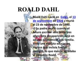 ROALD DAHL
Roald Dahl nació en Gales, el 13
de septiembre de 1916 y murió
el 23 de noviembre de 1990.
Su padre murió cuando el
futuro escritor sólo tenía tres
años. Esta desaparición dejó en
apuros económicos a la familia.
Vivió una estricta educación
inglesa que incluía fuertes
castigos, lo que menos agradaba
al pequeño Roald.
 