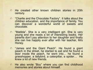 He created other known children stories in 20th
century.
“Charlie and the Chocolate Factory”. It talks about the
children education, and the importance of family. You
can discover a wonderful world of sweets and
chocolate.
“Matilda”. She is a very intelligent girl. She is very
young and she reads a lot of interesting books. Her
parents don’t pay attention to her daughter and finally
she can live happily ever after with her teacher, Mrs
Honey.
“James and the Giant Peach”. He found a giant
peach in the street, he started to eat and he found a
door inside the peach, he went into… he found a
grasshopper, a ladybird, a caterpillar, a spider… He
knew a lot of new friends.
He also wrote “Boy” where you can find childhood
memories and stories about himself.
 
