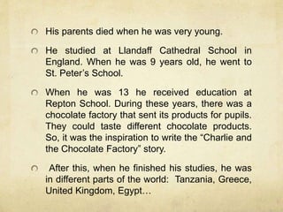 His parents died when he was very young.
He studied at Llandaff Cathedral School in
England. When he was 9 years old, he went to
St. Peter’s School.
When he was 13 he received education at
Repton School. During these years, there was a
chocolate factory that sent its products for pupils.
They could taste different chocolate products.
So, it was the inspiration to write the “Charlie and
the Chocolate Factory” story.
After this, when he finished his studies, he was
in different parts of the world: Tanzania, Greece,
United Kingdom, Egypt…
 