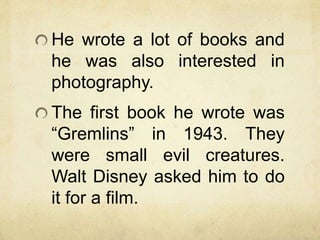 He wrote a lot of books and
he was also interested in
photography.
The first book he wrote was
“Gremlins” in 1943. They
were small evil creatures.
Walt Disney asked him to do
it for a film.
 
