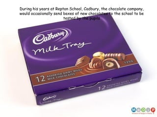 During his years at Repton School, Cadbury, the chocolate company,
would occasionally send boxes of new chocolates to the school to be
tested by the pupils
 