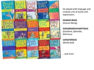 He played with language and
created a lot of words and
expressions:
HUMAN BEAN
(Human Being)
SCRUMDIDDLYUMPTIOUS
(Excellent, Splendid,
Delicious)
CATASTEROUS
(Really bad)
…and more
 